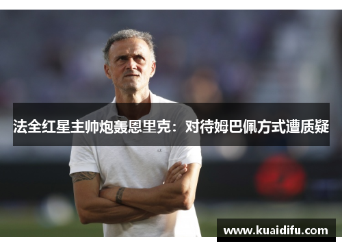 法全红星主帅炮轰恩里克：对待姆巴佩方式遭质疑